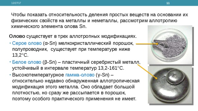 12/27/17  Чтобы показать относительность деления простых веществ на основании их физических свойств на металлы и неметаллы, рассмотрим аллотропию химического элемента олова Sn. Олово существует в трех аллотропных модификациях. Серое олово (α-Sn) мелкокристаллический порошок, полупроводник,  существует при температуре ниже 13,2°С. Белое олово (β-Sn) – пластичный серебристый металл, устойчивый в интервале температур 13,2-161°С. Высокотемпературное гамма-олово (γ-Sn) – относительно недавно обнаруженная аллотропическая модификация этого металла. Оно обладает большой плотностью, но сразу же рассыпается в порошок, поэтому особого практического применения не имеет. 
