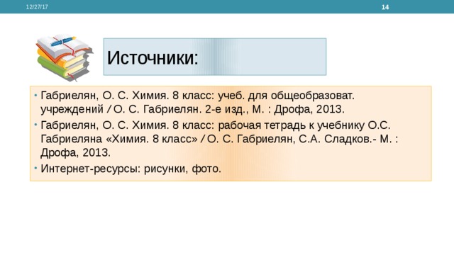 12/27/17  Источники: Габриелян, О. С. Химия. 8 класс: учеб. для общеобразоват. учреждений / О. С. Габриелян. 2-е изд., М. : Дрофа, 2013. Габриелян, О. С. Химия. 8 класс: рабочая тетрадь к учебнику О.С. Габриеляна «Химия. 8 класс» / О. С. Габриелян, С.А. Сладков.- М. : Дрофа, 2013. Интернет-ресурсы: рисунки, фото. 