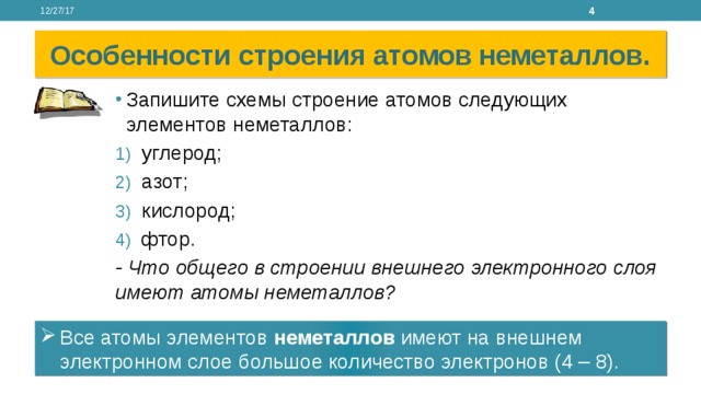 12/27/17 Особенности строения атомов неметаллов. Запишите схемы строение атомов следующих элементов неметаллов: углерод; азот; кислород; фтор. - Что общего в строении внешнего электронного слоя имеют атомы неметаллов? Все атомы элементов неметаллов имеют на внешнем электронном слое большое количество электронов (4 – 8). 
