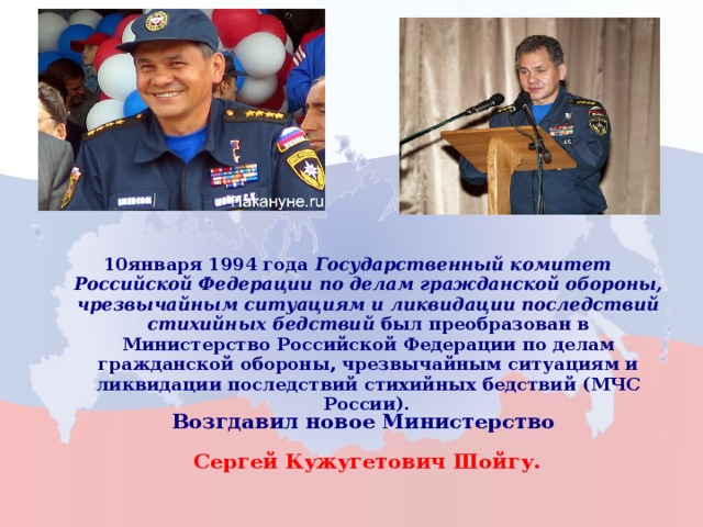 10января 1994 года  Государственный комитет Российской Федерации по делам гражданской обороны, чрезвычайным ситуациям и ликвидации последствий стихийных бедствий был преобразован в Министерство Российской Федерации по делам гражданской обороны, чрезвычайным ситуациям и ликвидации последствий стихийных бедствий (МЧС России).   10января 1994 года  Государственный комитет Российской Федерации по делам гражданской обороны, чрезвычайным ситуациям и ликвидации последствий стихийных бедствий был преобразован в Министерство Российской Федерации по делам гражданской обороны, чрезвычайным ситуациям и ликвидации последствий стихийных бедствий (МЧС России).   Возгдавил новое Министерство Сергей Кужугетович Шойгу. Возгдавил новое Министерство Сергей Кужугетович Шойгу. 3 