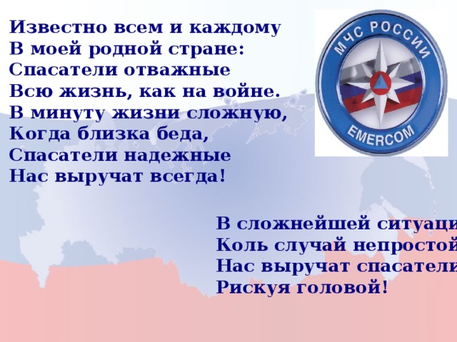 Известно всем и каждому В моей родной стране: Спасатели отважные Всю жизнь, как на войне. В минуту жизни сложную, Когда близка беда, Спасатели надежные Нас выручат всегда! В сложнейшей ситуации, Коль случай непростой, Нас выручат спасатели, Рискуя головой! 22 