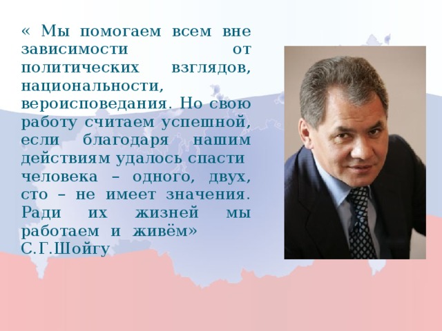 « Мы помогаем всем вне зависимости от политических взглядов, национальности, вероисповедания. Но свою работу считаем успешной, если благодаря нашим действиям удалось спасти человека – одного, двух, сто – не имеет значения. Ради их жизней мы работаем и живём» С.Г.Шойгу 3 