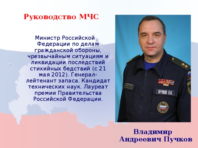 Руководство МЧС  Министр Российской Федерации по делам гражданской обороны, чрезвычайным ситуациям и ликвидации последствий стихийных бедствий (с 21 мая 2012). Генерал-лейтенант запаса. Кандидат технических наук. Лауреат премии Правительства Российской Федерации.  Министр Российской Федерации по делам гражданской обороны, чрезвычайным ситуациям и ликвидации последствий стихийных бедствий (с 21 мая 2012). Генерал-лейтенант запаса. Кандидат технических наук. Лауреат премии Правительства Российской Федерации. Владимир Андреевич Пучков Владимир Андреевич Пучков 3 