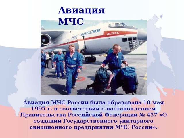 Авиация МЧС Авиация МЧС России была образована 10 мая 1995 г. в соответствии с постановлением Правительства Российской Федерации № 457 «О создании Государственного унитарного авиационного предприятия МЧС России». 3 