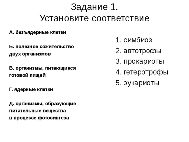 Задание 1.  Установите соответствие   А. безъядерные клетки  Б. полезное сожительство двух организмов  В. организмы, питающиеся готовой пищей  Г. ядерные клетки  Д. организмы, образующие питательные вещества в процессе фотосинтеза  1. симбиоз 2. автотрофы 3. прокариоты 4. гетеротрофы 5. эукариоты 