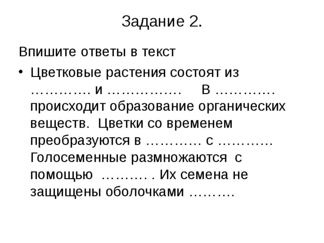 Задание 2.   Впишите ответы в текст Цветковые растения состоят из …………. и ……………. В …………. происходит образование органических веществ. Цветки со временем преобразуются в ………… с ………… Голосеменные размножаются с помощью ………. . Их семена не защищены оболочками ……….  