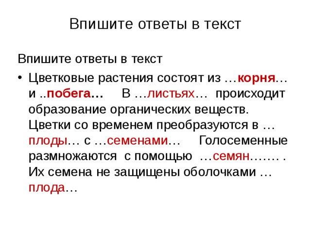  Впишите ответы в текст   Впишите ответы в текст Цветковые растения состоят из … корня … и .. побега … В … листьях … происходит образование органических веществ. Цветки со временем преобразуются в … плоды … с … семенами … Голосеменные размножаются с помощью … семян ……. . Их семена не защищены оболочками … плода …  
