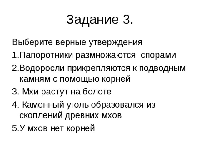 Задание 3. Выберите верные утверждения 1.Папоротники размножаются спорами 2.Водоросли прикрепляются к подводным камням с помощью корней 3. Мхи растут на болоте 4. Каменный уголь образовался из скоплений древних мхов 5.У мхов нет корней 