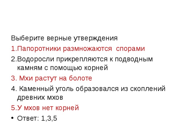 Выберите верные утверждения 1.Папоротники размножаются спорами 2.Водоросли прикрепляются к подводным камням с помощью корней 3. Мхи растут на болоте 4. Каменный уголь образовался из скоплений древних мхов 5.У мхов нет корней Ответ: 1,3,5 