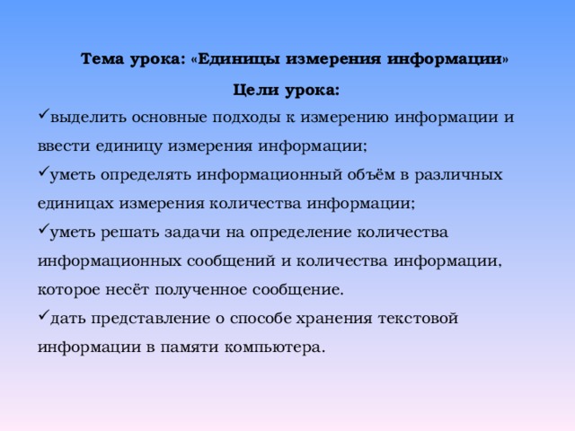 Тема урока: «Единицы измерения информации» Цели урока: выделить основные подходы к измерению информации и ввести единицу измерения информации; уметь определять информационный объём в различных единицах измерения количества информации; уметь решать задачи на определение количества информационных сообщений и количества информации, которое несёт полученное сообщение. дать представление о способе хранения текстовой информации в памяти компьютера.  