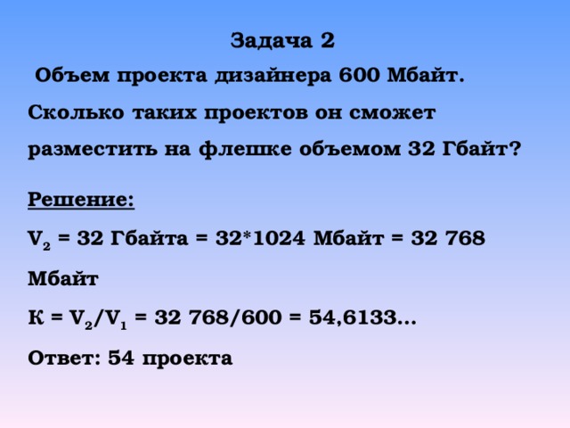 Задача 2  Объем проекта дизайнера 600 Мбайт. Сколько таких проектов он сможет разместить на флешке объемом 32  Гбайт? Решение: V 2 =  3 2  Гбайта = 3 2* 1024 Мбайт = 32 768 Мбайт К = V 2 /V 1 = 32 768/600 = 54,6133… Ответ: 54 проекта 