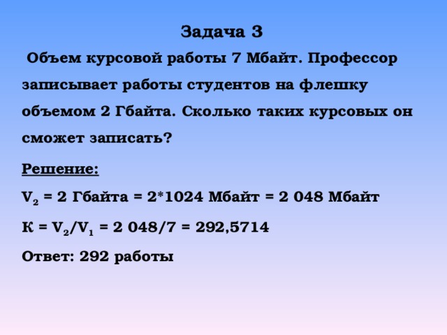 Задача 3  Объем курсовой работы 7 Мбайт. Профессор записывает работы студентов на флешку объемом 2 Гбайта. Сколько таких курсовых он сможет записать? Решение: V 2 = 2  Гбайта = 2* 1024 Мбайт = 2 048 Мбайт К = V 2 /V 1 = 2 048/7 = 292,5714 Ответ: 292 работы 