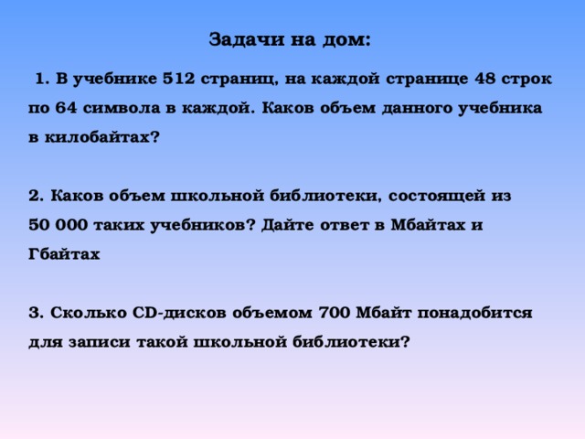 Задачи на дом:  1. В учебнике 512 страниц, на каждой странице 48 строк по 64 символа в каждой. Каков объем данного учебника в килобайтах?  2. Каков объем школьной библиотеки, состоящей из 50 000 таких учебников? Дайте ответ в Мбайтах и Гбайтах  3. Сколько CD- дисков объемом 700 Мбайт понадобится для записи такой школьной библиотеки? 