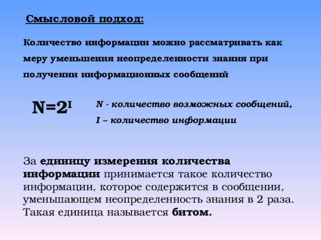 Смысловой подход: Количество информации можно рассматривать как меру уменьшения неопределенности знания при получении информационных сообщений N =2 I  N - количество возможных сообщений, I – количество информации  За единицу измерения количества информации принимается такое количество информации, которое содержится в сообщении, уменьшающем неопределенность знания в 2 раза. Такая единица называется битом. 