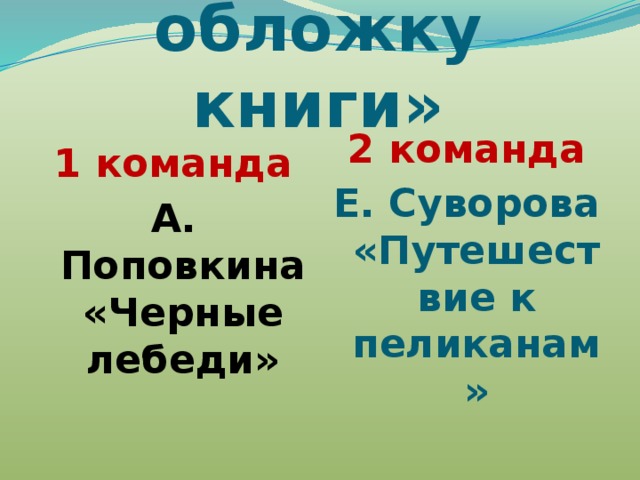 Конкурс «Нарисуй обложку книги» 1 команда 2 команда А. Поповкина «Черные лебеди» Е. Суворова «Путешествие к пеликанам» 