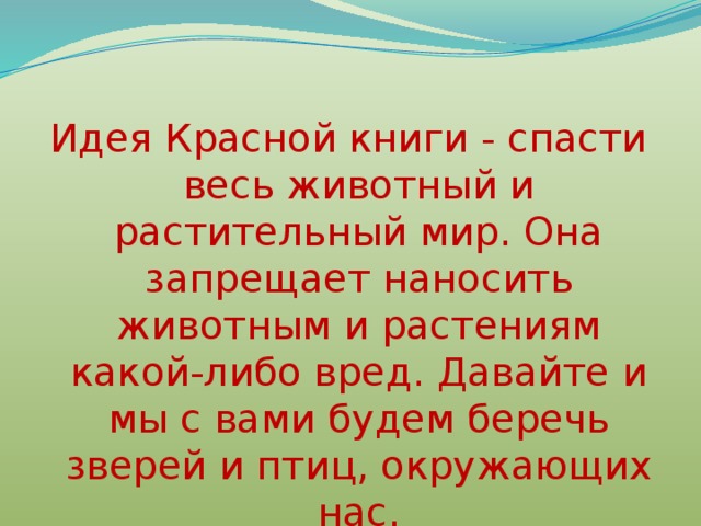 Идея Красной книги - спасти весь животный и растительный мир. Она запрещает наносить животным и растениям какой-либо вред. Давайте и мы с вами будем беречь зверей и птиц, окружающих нас. 