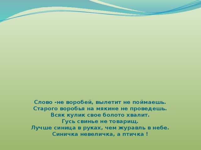 Слово -не воробей, вылетит не поймаешь.  Старого воробья на мякине не проведешь.  Всяк кулик свое болото хвалит.  Гусь свинье не товарищ.  Лучше синица в руках, чем журавль в небе.  Синичка невеличка, а птичка !     