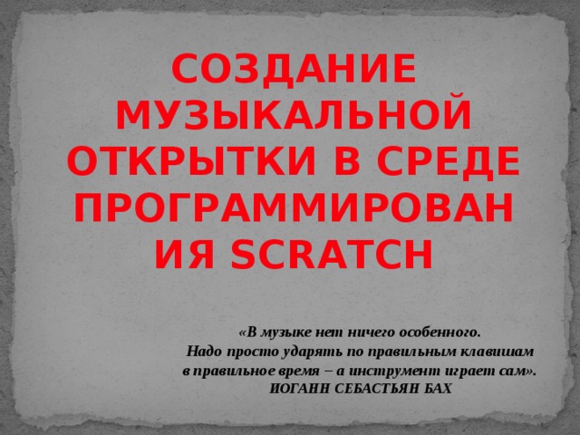 СОЗДАНИЕ МУЗЫКАЛЬНОЙ ОТКРЫТКИ В СРЕДЕ ПРОГРАММИРОВАНИЯ SCRATCH «В музыке нет ничего особенного. Надо просто ударять по правильным клавишам в правильное время – а инструмент играет сам». ИОГАНН СЕБАСТЬЯН БАХ