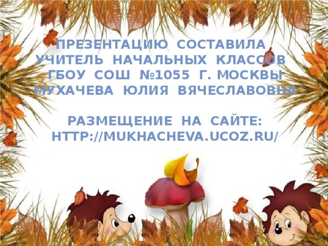 Презентацию составила  учитель начальных классов  ГБОУ СОШ №1055 г. Москвы  Мухачева Юлия Вячеславовна   Размещение на сайте:  http://mukhacheva.ucoz.ru/   