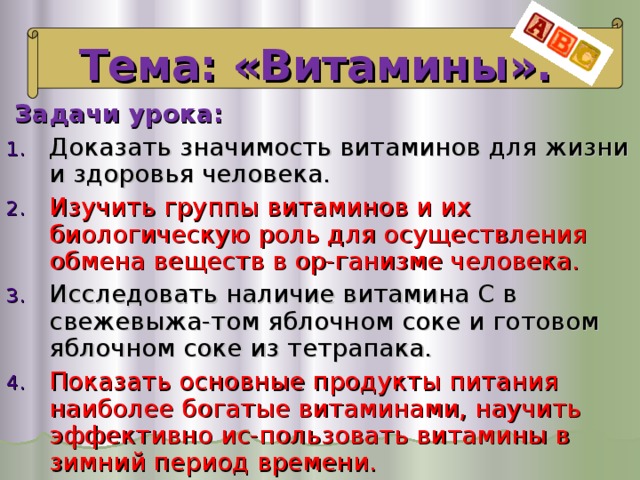 Тема: «Витамины».  Задачи урока: Доказать значимость витаминов для жизни и здоровья человека. Изучить группы витаминов и их биологическую роль для осуществления обмена веществ в ор-ганизме человека. Исследовать наличие витамина С в свежевыжа-том яблочном соке и готовом яблочном соке из тетрапака. Показать основные продукты питания наиболее богатые витаминами, научить эффективно ис-пользовать витамины в зимний период времени. 