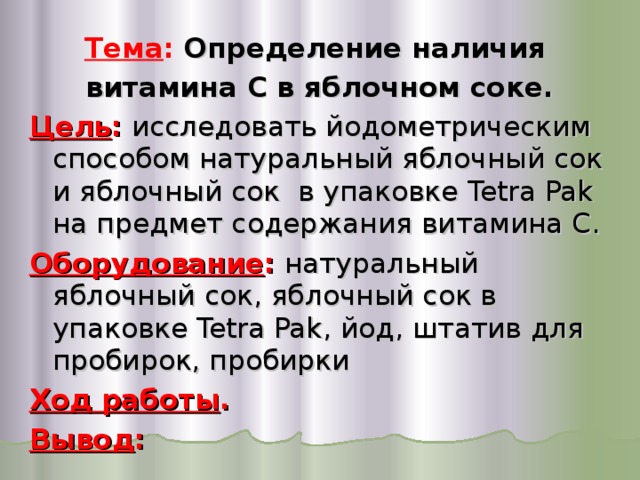 Тема :  Определение наличия витамина С в яблочном соке. Цель : исследовать йодометрическим способом натуральный яблочный сок и яблочный сок в упаковке Tetra Pak на предмет содержания витамина С. Оборудование : натуральный яблочный сок, яблочный сок в упаковке Tetra Pak , йод, штатив для пробирок, пробирки Ход работы . Вывод : 