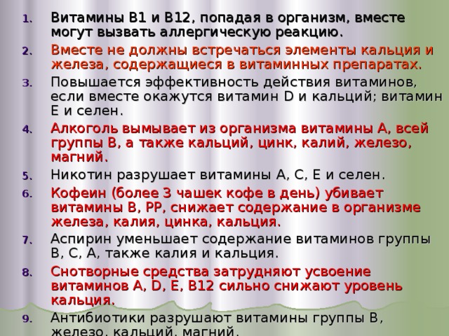 Витамины В1 и В12, попадая в организм, вместе могут вызвать аллергическую реакцию. Вместе не должны встречаться элементы кальция и железа, содержащиеся в витаминных препаратах. Повышается эффективность действия витаминов, если вместе окажутся витамин D и кальций; витамин Е и селен. Алкоголь вымывает из организма витамины А, всей группы В, а также кальций, цинк, калий, железо, магний. Никотин разрушает витамины А, С, Е и селен. Кофеин (более 3 чашек кофе в день) убивает витамины В, РР, снижает содержание в организме железа, калия, цинка, кальция. Аспирин уменьшает содержание витаминов группы В, С, А, также калия и кальция. Снотворные средства затрудняют усвоение витаминов А, D , Е, В12 сильно снижают уровень кальция. Антибиотики разрушают витамины группы В, железо, кальций, магний. 
