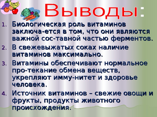 Биологическая роль витаминов заключа-ется в том, что они являются важной сос-тавной частью ферментов. В свежевыжатых соках наличие витаминов максимально. Витамины обеспечивают нормальное про-текание обмена веществ, укрепляют имму-нитет и здоровье человека. Источник витаминов – свежие овощи и фрукты, продукты животного происхождения. 