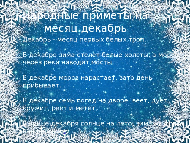 Народные приметы на месяц декабрь Декабрь - месяц первых белых троп. В декабре зима стелет белые холсты, а мороз через реки наводит мосты. В декабре мороз нарастает, зато день прибывает. В декабре семь погод на дворе: веет, дует, кружит, рвет и метет. В конце декабря солнце на лето, зима на мороз начинается. . 