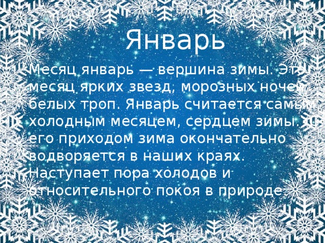 Январь Месяц январь — вершина зимы. Это месяц ярких звезд, морозных ночей, белых троп. Январь считается самым холодным месяцем, сердцем зимы.  С его приходом зима окончательно водворяется в наших краях. Наступает пора холодов и относительного покоя в природе. 