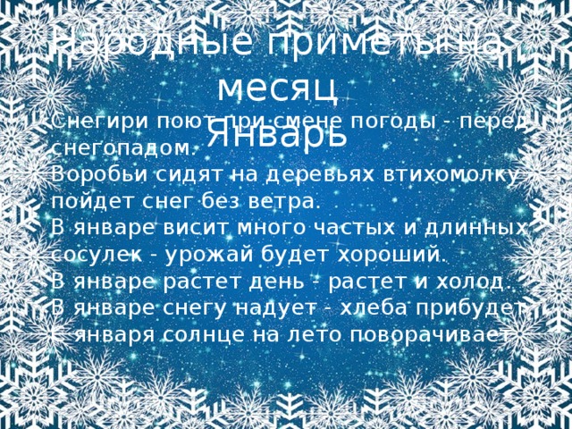 Народные приметы на месяц Январь Снегири поют при смене погоды - перед снегопадом. Воробьи сидят на деревьях втихомолку - пойдет снег без ветра. В январе висит много частых и длинных сосулек - урожай будет хороший. В январе растет день - растет и холод. В январе снегу надует - хлеба прибудет. С января солнце на лето поворачивает 