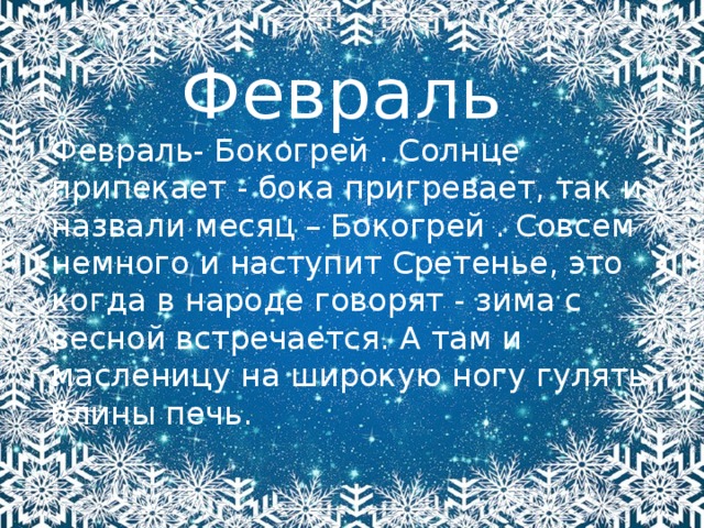 Февраль Февраль- Бокогрей . Солнце припекает - бока пригревает, так и назвали месяц – Бокогрей . Совсем немного и наступит Сретенье, это когда в народе говорят - зима с весной встречается. А там и масленицу на широкую ногу гулять, блины печь. 