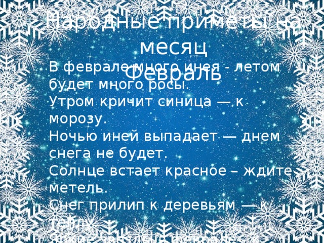 Народные приметы на месяц Февраль В феврале много инея - летом будет много росы.   Утром кричит синица — к морозу.   Ночью иней выпадает — днем снега не будет.   Солнце встает красное – ждите метель.   Снег прилип к деревьям — к теплу.   Яркие звезды в феврале - к морозу, тусклые - к оттепели.   