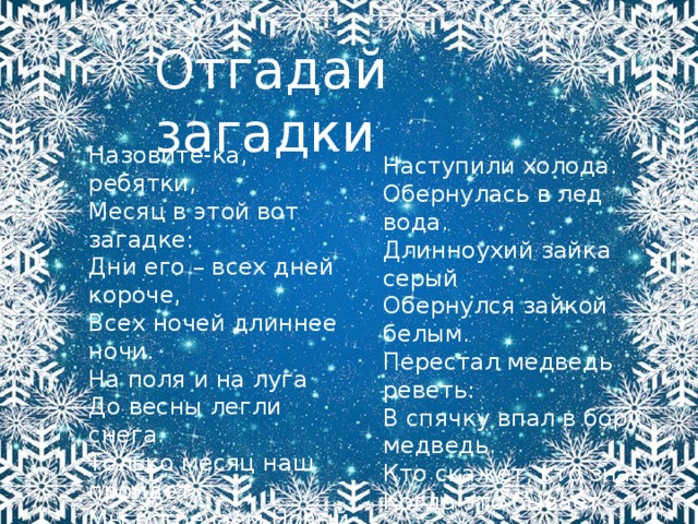 Отгадай загадки Назовите-ка, ребятки,   Месяц в этой вот загадке:  Дни его – всех дней короче,  Всех ночей длиннее ночи.  На поля и на луга  До весны легли снега.  Только месяц наш пройдет,  Мы встречаем Новый год. Наступили холода.   Обернулась в лед вода.  Длинноухий зайка серый  Обернулся зайкой белым.  Перестал медведь реветь:  В спячку впал в бору медведь.  Кто скажет, кто знает,  Когда это бывает?   