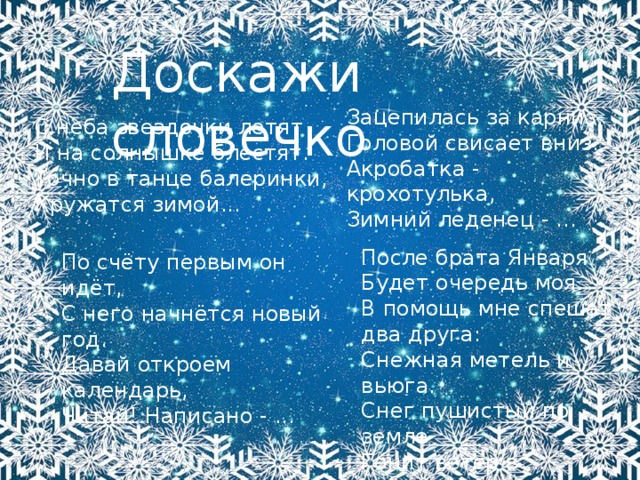 Доскажи словечко Зацепилась за карниз, Головой свисает вниз. Акробатка - крохотулька, Зимний леденец - … С неба звездочки летят И на солнышке блестят. Точно в танце балеринки, Кружатся зимой...   После брата Января  Будет очередь моя.  В помощь мне спешат два друга:  Снежная метель и вьюга.  Снег пушистый по земле  Гонит ветер в ...   По счёту первым он идёт,  С него начнётся новый год.  Давай откроем календарь,  Читай! Написано - ...   