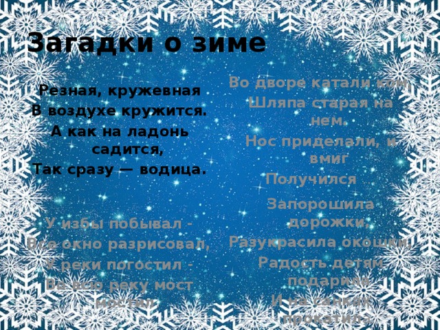 Загадки о зиме Во дворе катали ком, Шляпа старая на нем. Нос приделали, и вмиг Получился … Резная, кружевная В воздухе кружится. А как на ладонь садится, Так сразу — водица. У избы побывал - Запорошила дорожки, Все окно разрисовал, Разукрасила окошки, У реки погостил - Радость детям подарила Во всю реку мост мостил . И на санках прокатил а. 