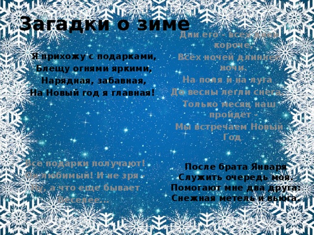 Загадки о зиме Дни его - всех дней короче, Всех ночей длиннее ночи. На поля и на луга До весны легли снега. Только месяц наш пройдет - Мы встречаем Новый Год . Я прихожу с подарками, Блещу огнями яркими, Нарядная, забавная, На Новый год я главная! Все подарки получают! Он любимый! И не зря - Ну, а что еще бывает Веселее... После брата Января Служить очередь моя. Помогают мне два друга: Снежная метель и вьюга. 