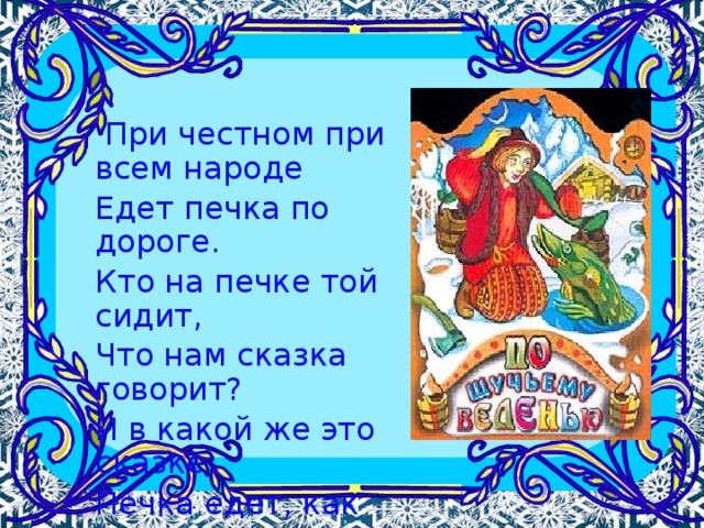  При честном при всем народе Едет печка по дороге. Кто на печке той сидит, Что нам сказка говорит? И в какой же это сказке Печка едет, как салазки?  