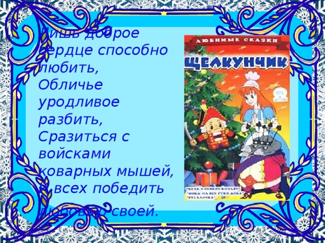 Лишь доброе сердце способно любить,  Обличье уродливое разбить,  Сразиться с войсками коварных мышей,  И всех победить любовью своей.  