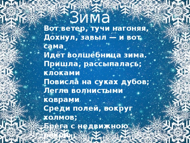 Зима Вот ветер, тучи нагоняя,  Дохнул, завыл — и вот сама  Идёт волшебница зима.  Пришла, рассыпалась; клоками  Повисла на суках дубов;  Легла волнистыми коврами  Среди полей, вокруг холмов;  Брега с недвижною рекою  Сровняло пухлой пеленою;  Блеснул мороз. И рады мы  Проказам матушки-зимы...  А.С. Пушкин  