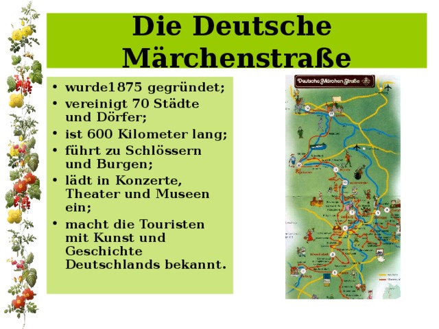 Die Deutsche  Märchenstraße wurde1875 gegründet; vereinigt 70 Städte und Dörfer; ist 600 Kilometer lang; führt zu Schlössern und Burgen; lädt in Konzerte, Theater und Museen ein; macht die Touristen mit Kunst und Geschichte Deutschlands bekannt. 