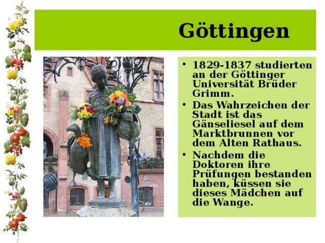  Göttingen 1829-1837 studierten an der Göttinger Universität Brüder Grimm. Das Wahrzeichen der Stadt ist das Gänseliesel auf dem Marktbrunnen vor dem Alten Rathaus. Nachdem die Doktoren ihre P rüfungen bestanden haben, küssen sie dieses Mädchen auf die Wange.  