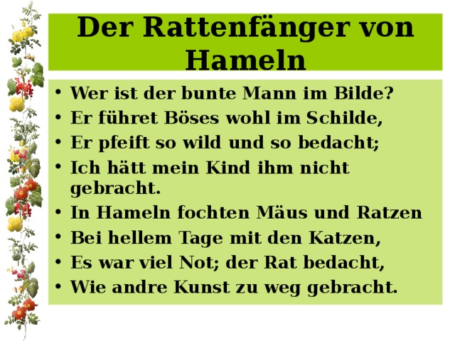 Der Rattenfänger von Hameln Wer ist der bunte Mann im Bilde? Er führet Böses wohl im Schilde, Er pfeift so wild und so bedacht; Ich hätt mein Kind ihm nicht gebracht. In Hameln fochten Mäus und Ratzen Bei hellem Tage mit den Katzen, Es war viel Not; der Rat bedacht, Wie andre Kunst zu weg gebracht. 