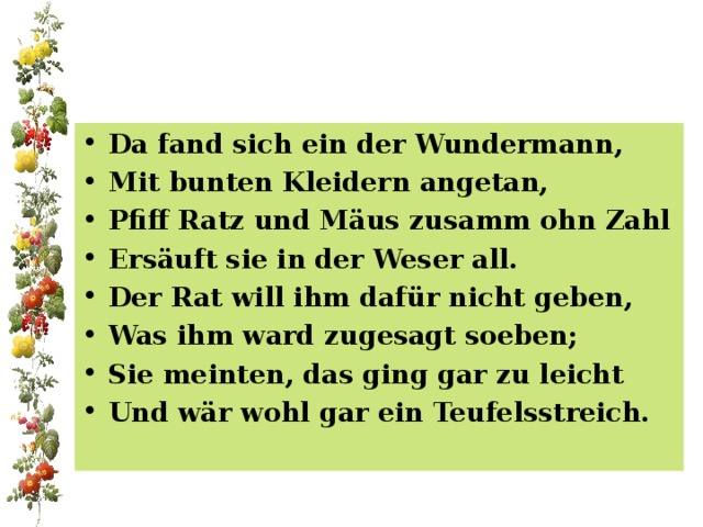 Da fand sich ein der Wundermann, Mit bunten Kleidern angetan, Pfiff Ratz und Mäus zusamm ohn Zahl Ersäuft sie in der Weser all. Der Rat will ihm dafür nicht geben, Was ihm ward zugesagt soeben; Sie meinten, das ging gar zu leicht Und wär wohl gar ein Teufelsstreich. 