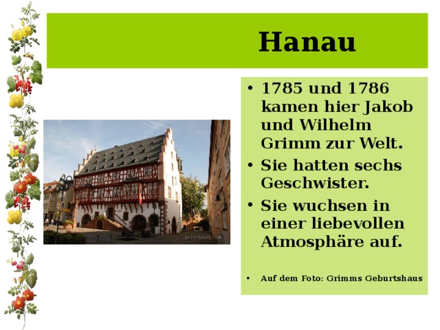 Hanau 1785 und 1786 kamen hier Jakob und Wilhelm Grimm zur Welt. Sie hatten sechs Geschwister. Sie wuchsen in einer liebevollen Atmosphäre auf. Auf dem Foto: Grimms Geburtshaus 