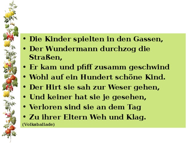 Die Kinder spielten in den Gassen, Der Wundermann durchzog die Straßen, Er kam und pfiff zusamm geschwind Wohl auf ein Hundert schöne Kind. Der Hirt sie sah zur Weser gehen, Und keiner hat sie je gesehen, Verloren sind sie an dem Tag Zu ihrer Eltern Weh und Klag. (Volksballade) 