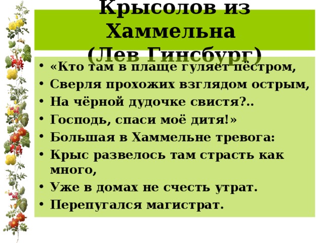 Крысолов из Хаммельна  (Лев Гинсбург) «Кто там в плаще гуляет пёстром, Сверля прохожих взглядом острым, На чёрной дудочке свистя?.. Господь, спаси моё дитя!» Большая в Хаммельне тревога: Крыс развелось там страсть как много, Уже в домах не счесть утрат. Перепугался магистрат. 