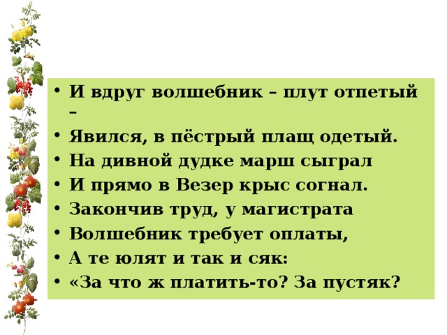 И вдруг волшебник – плут отпетый – Явился, в пёстрый плащ одетый. На дивной дудке марш сыграл И прямо в Везер крыс согнал. Закончив труд, у магистрата Волшебник требует оплаты, А те юлят и так и сяк: «За что ж платить-то? За пустяк?  