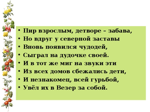 Пир взрослым, детворе – забава, Но вдруг у северной заставы Вновь появился чудодей, Сыграл на дудочке своей. И в тот же миг на звуки эти Из всех домов сбежались дети, И незнакомец, всей гурьбой, Увёл их в Везер за собой. 