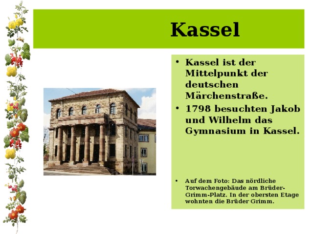  Kassel Kassel ist der Mittelpunkt der deutschen Märchenstraße. 1798 besuchten Jakob und Wilhelm das Gymnasium in Kassel.    Auf dem Foto: Das nördliche Torwachengebäude am Brüder-Grimm-Platz. In der obersten Etage wohnten die Brüder Grimm. 