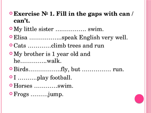 Exercise № 1. Fill in the gaps with can / can’t. My little sister ……………. swim. Elisa ……………..speak English very well. Cats …………climb trees and run My brother is 1 year old and he…………..walk. Birds……………..fly, but …………… run. I ……….play football. Horses …………swim. Frogs ………jump. 